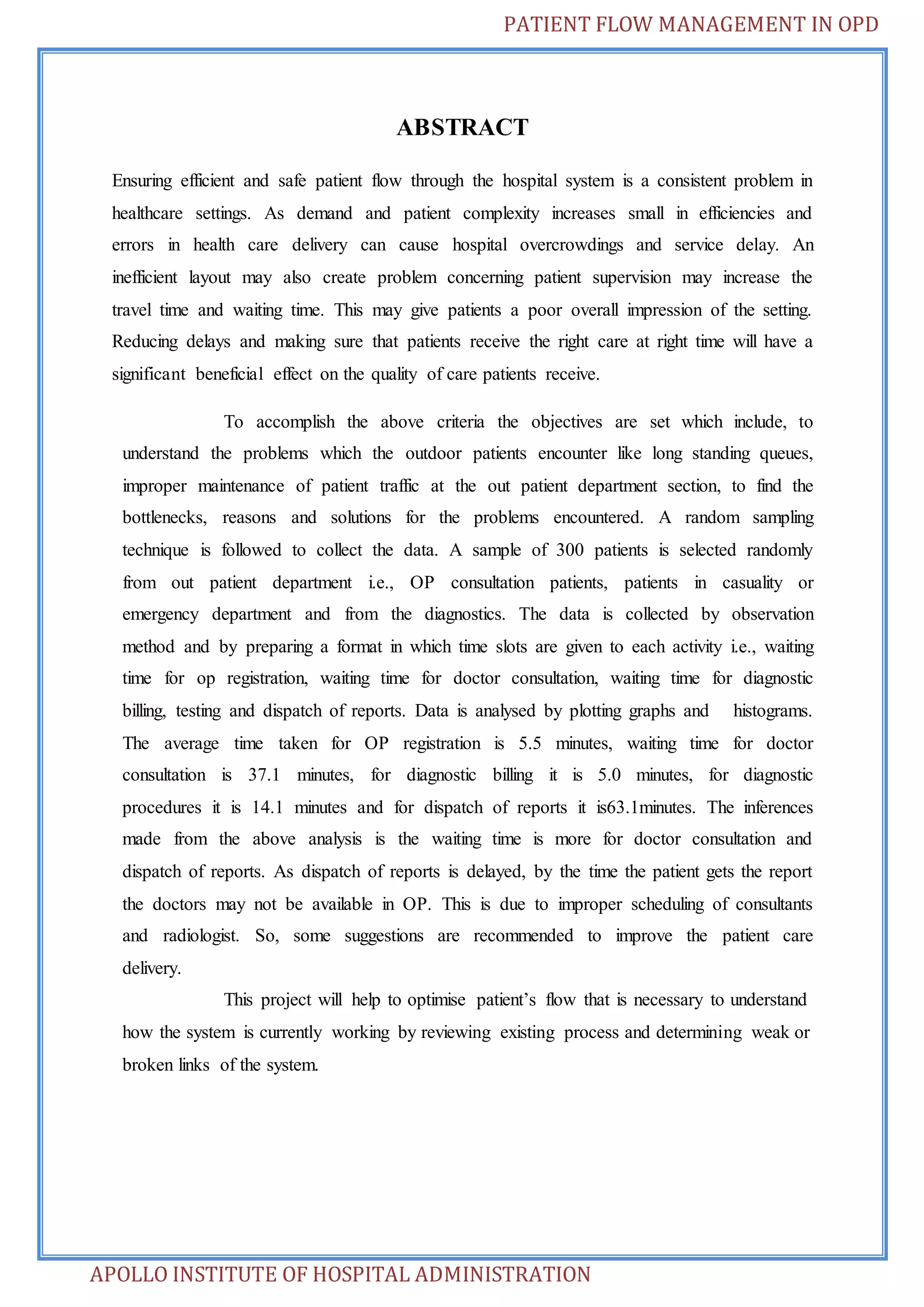 PATIENT FLOW MANAGEMENT IN OPD 
ABSTRACT 
Ensuring efficient and safe patient flow through the hospital system is a consistent problem in 
healthcare settings. As demand and patient complexity increases small in efficiencies and 
errors in health care delivery can cause hospital overcrowdings and service delay. An 
inefficient layout may also create problem concerning patient supervision may increase the 
travel time and waiting time. This may give patients a poor overall impression of the setting. 
Reducing delays and making sure that patients receive the right care at right time will have a 
significant beneficial effect on the quality of care patients receive. 
To accomplish the above criteria the objectives are set which include, to 
understand the problems which the outdoor patients encounter like long standing queues, 
improper maintenance of patient traffic at the out patient department section, to find the 
bottlenecks, reasons and solutions for the problems encountered. A random sampling 
technique is followed to collect the data. A sample of 300 patients is selected randomly 
from out patient department i.e., OP consultation patients, patients in casuality or 
emergency department and from the diagnostics. The data is collected by observation 
method and by preparing a format in which time slots are given to each activity i.e., waiting 
time for op registration, waiting time for doctor consultation, waiting time for diagnostic 
billing, testing and dispatch of reports. Data is analysed by plotting graphs and histograms. 
The average time taken for OP registration is 5.5 minutes, waiting time for doctor 
consultation is 37.1 minutes, for diagnostic billing it is 5.0 minutes, for diagnostic 
procedures it is 14.1 minutes and for dispatch of reports it is63.1minutes. The inferences 
made from the above analysis is the waiting time is more for doctor consultation and 
dispatch of reports. As dispatch of reports is delayed, by the time the patient gets the report 
the doctors may not be available in OP. This is due to improper scheduling of consultants 
and radiologist. So, some suggestions are recommended to improve the patient care 
delivery. 
This project will help to optimise patient’s flow that is necessary to understand 
how the system is currently working by reviewing existing process and determining weak or 
broken links of the system. 
APOLLO INSTITUTE OF HOSPITAL ADMINISTRATION 
 