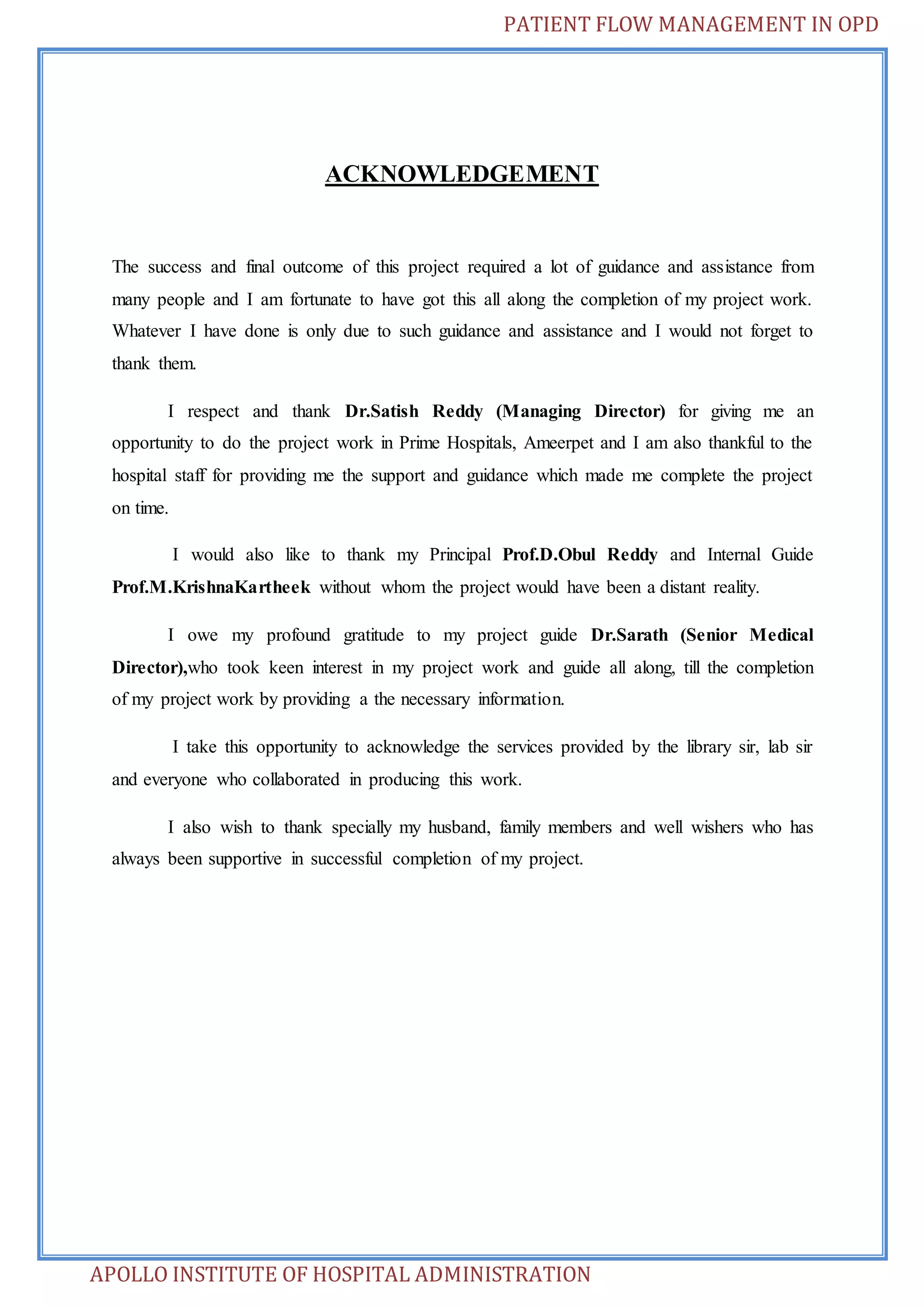 PATIENT FLOW MANAGEMENT IN OPD 
ACKNOWLEDGEMENT 
The success and final outcome of this project required a lot of guidance and assistance from 
many people and I am fortunate to have got this all along the completion of my project work. 
Whatever I have done is only due to such guidance and assistance and I would not forget to 
thank them. 
I respect and thank Dr.Satish Reddy (Managing Director) for giving me an 
opportunity to do the project work in Prime Hospitals, Ameerpet and I am also thankful to the 
hospital staff for providing me the support and guidance which made me complete the project 
on time. 
I would also like to thank my Principal Prof.D.Obul Reddy and Internal Guide 
Prof.M.KrishnaKartheek without whom the project would have been a distant reality. 
I owe my profound gratitude to my project guide Dr.Sarath (Senior Medical 
Director),who took keen interest in my project work and guide all along, till the completion 
of my project work by providing a the necessary information. 
I take this opportunity to acknowledge the services provided by the library sir, lab sir 
and everyone who collaborated in producing this work. 
I also wish to thank specially my husband, family members and well wishers who has 
always been supportive in successful completion of my project. 
APOLLO INSTITUTE OF HOSPITAL ADMINISTRATION 
 
