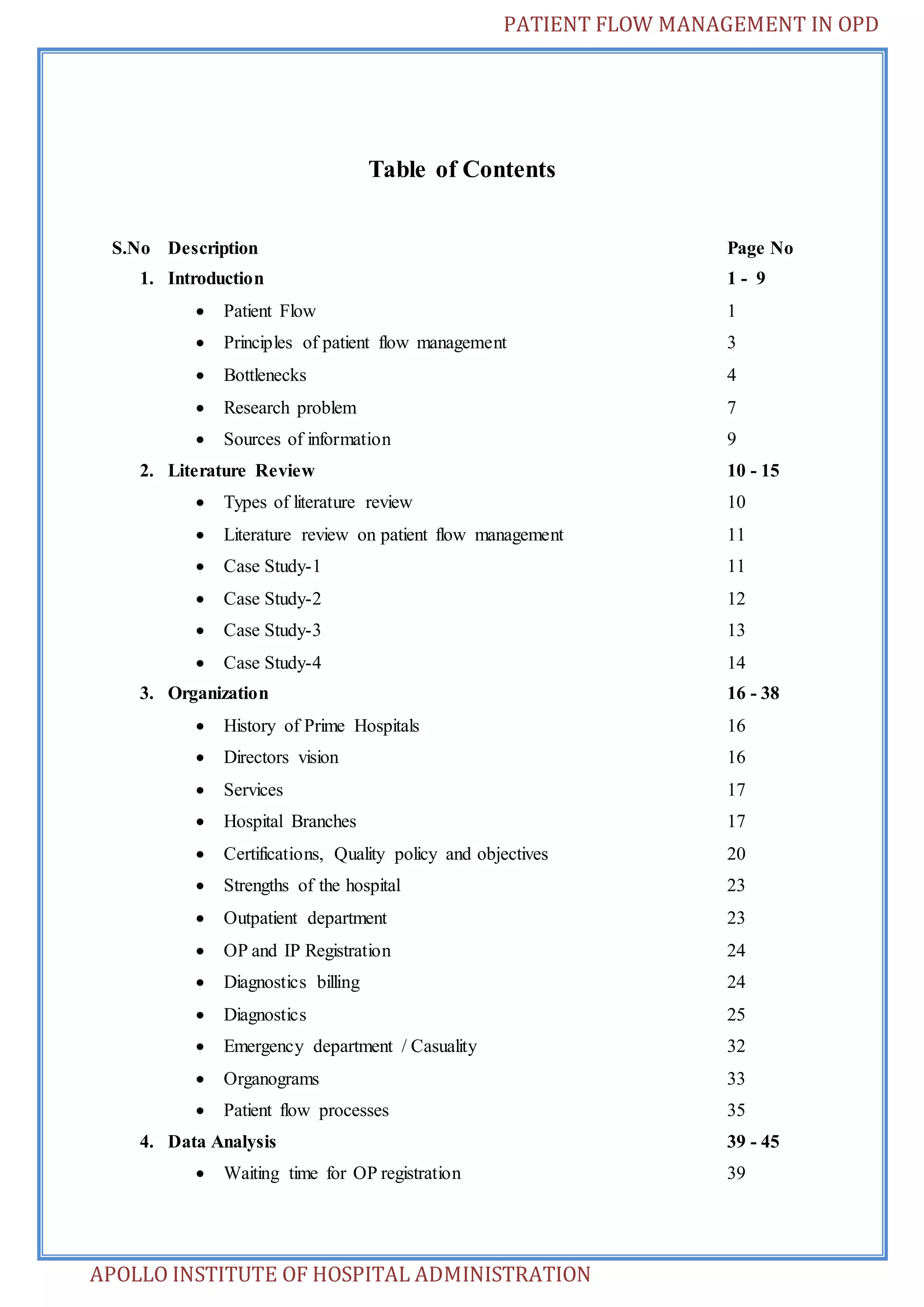 PATIENT FLOW MANAGEMENT IN OPD 
Table of Contents 
S.No Description Page No 
1. Introduction 1 - 9 
 Patient Flow 1 
 Principles of patient flow management 3 
 Bottlenecks 4 
 Research problem 7 
 Sources of information 9 
2. Literature Review 10 - 15 
 Types of literature review 10 
 Literature review on patient flow management 11 
 Case Study-1 11 
 Case Study-2 12 
 Case Study-3 13 
 Case Study-4 14 
3. Organization 16 - 38 
 History of Prime Hospitals 16 
 Directors vision 16 
 Services 17 
 Hospital Branches 17 
 Certifications, Quality policy and objectives 20 
 Strengths of the hospital 23 
 Outpatient department 23 
 OP and IP Registration 24 
 Diagnostics billing 24 
 Diagnostics 25 
 Emergency department / Casuality 32 
 Organograms 33 
 Patient flow processes 35 
4. Data Analysis 39 - 45 
 Waiting time for OP registration 39 
APOLLO INSTITUTE OF HOSPITAL ADMINISTRATION 
 