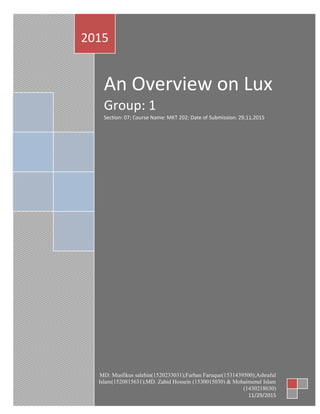 An Overview on Lux
Group: 1
Section: 07; Course Name: MKT 202; Date of Submission: 29,11,2015
2015
MD: Musfikus salehin(1520233031);Farhan Faruque(1531439500);Ashraful
Islam(1520815631);MD. Zahid Hossein (1530015030) & Mohaimenul Islam
(1430218030)
11/29/2015
 