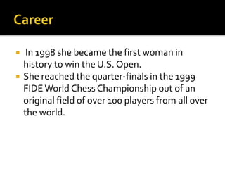  In 1998 she became the first woman in
history to win the U.S. Open.
 She reached the quarter-finals in the 1999
FIDEWorld Chess Championship out of an
original field of over 100 players from all over
the world.
 