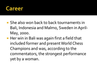  She also won back to back tournaments in
Bali, Indonesia and Malmo, Sweden in April-
May, 2000.
 Her win in Bali was again first a field that
included former and presentWorld Chess
Champions and was, according to the
commentators, the strongest performance
yet by a woman.
 