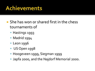  She has won or shared first in the chess
tournaments of
 Hastings 1993
 Madrid 1994
 Leon 1996
 US Open 1998
 Hoogeveen 1999, Siegman 1999
 Japfa 2000, and the Najdorf Memorial 2000.
 