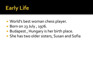  World’s best woman chess player.
 Born on 23 July , 1976.
 Budapest , Hungary is her birth place.
 She has two older sisters, Susan and Sofia
 