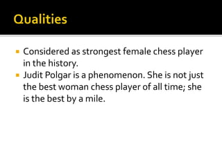  Considered as strongest female chess player
in the history.
 Judit Polgar is a phenomenon. She is not just
the best woman chess player of all time; she
is the best by a mile.
 
