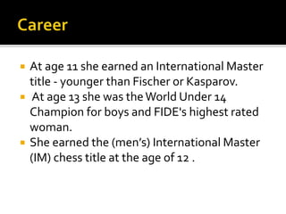  At age 11 she earned an International Master
title - younger than Fischer or Kasparov.
 At age 13 she was theWorld Under 14
Champion for boys and FIDE's highest rated
woman.
 She earned the (men’s) International Master
(IM) chess title at the age of 12 .
 