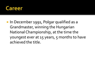  In December 1991, Polgar qualified as a
Grandmaster, winning the Hungarian
NationalChampionship, at the time the
youngest ever at 15 years, 5 months to have
achieved the title.
 