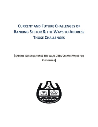 CURRENT AND FUTURE CHALLENGES OF
BANKING SECTOR & THE WAYS TO ADDRESS
THOSE CHALLENGES
[SPECIFIC INVESTIGATION & THE WAYS DBBL CREATES VALUE FOR
CUSTOMERS]
 