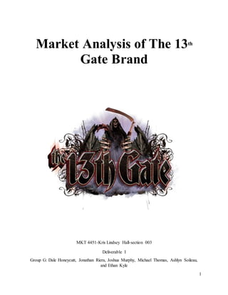 1
Market Analysis of The 13th
Gate Brand
MKT 4451-Kris Lindsey Hall-section 003
Deliverable I
Group G: Dale Honeycutt, Jonathan Riera, Joshua Murphy, Michael Thomas, Ashlyn Soileau,
and Ethan Kyle
 