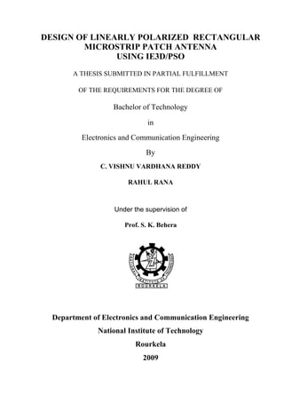 DESIGN OF LINEARLY POLARIZED RECTANGULAR
MICROSTRIP PATCH ANTENNA
USING IE3D/PSO
A THESIS SUBMITTED IN PARTIAL FULFILLMENT
OF THE REQUIREMENTS FOR THE DEGREE OF
Bachelor of Technology
in
Electronics and Communication Engineering
By
C. VISHNU VARDHANA REDDY
RAHUL RANA
Under the supervision of
Prof. S. K. Behera
Department of Electronics and Communication Engineering
National Institute of Technology
Rourkela
2009
 