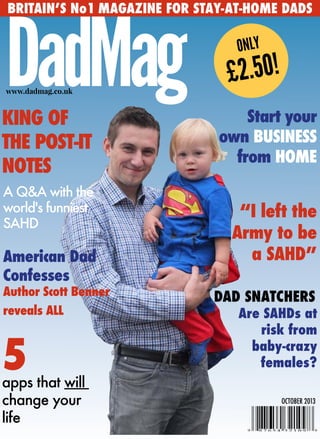 BRITAIN’S No1 MAGAZINE FOR STAY-AT-HOME DADS
DadMagwww.dadmag.co.uk
ONLY
£2.50!
KING OF
THE POST-IT
NOTES
“I left the
Army to be
a SAHD”American Dad
Confesses
Author Scott Benner
reveals ALL
A Q&A with the
world's funniest
SAHD
5apps that will
change your
life
Start your
own BUSINESS
from HOME
DAD SNATCHERS
Are SAHDs at
risk from
baby-crazy
females?
OCTOBER 2013
 