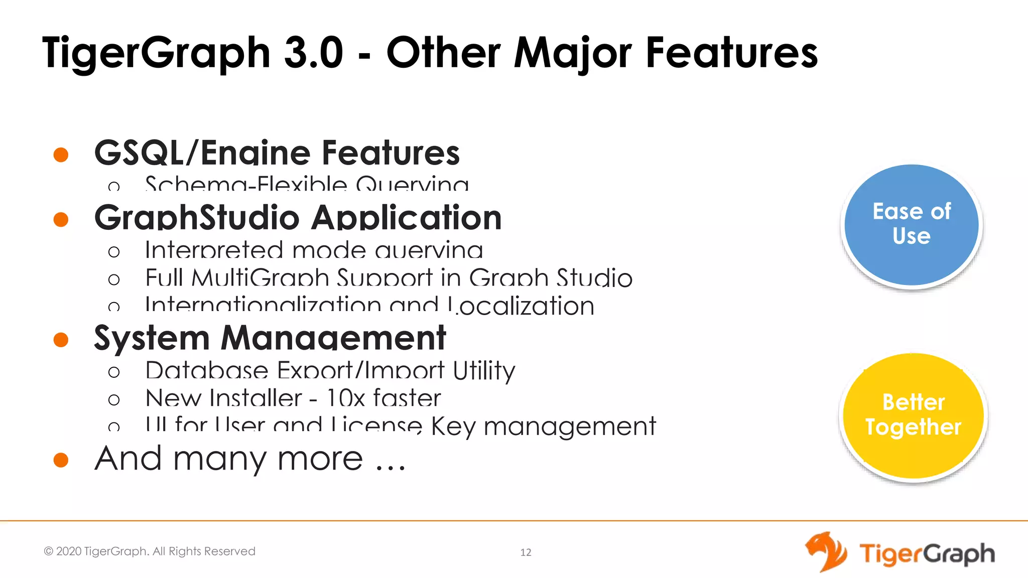 © 2020 TigerGraph. All Rights Reserved
TigerGraph 3.0 - Other Major Features
● GSQL/Engine Features
○ Schema-Flexible Querying
● GraphStudio Application
○ Interpreted mode querying
○ Full MultiGraph Support in Graph Studio
○ Internationalization and Localization
● System Management
○ Database Export/Import Utility
○ New Installer - 10x faster
○ UI for User and License Key management
● And many more …
12
Ease of
Use
Better
Together
 