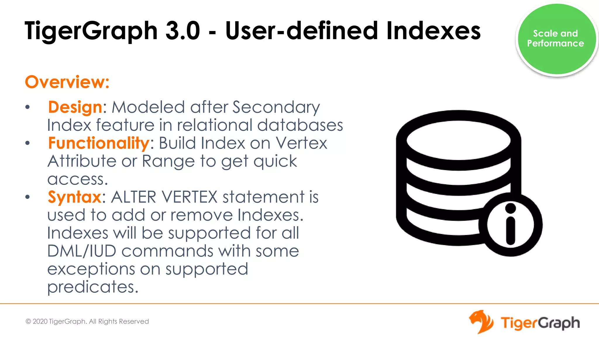 © 2020 TigerGraph. All Rights Reserved
TigerGraph 3.0 - User-defined Indexes
Overview:
• Design: Modeled after Secondary
Index feature in relational databases
• Functionality: Build Index on Vertex
Attribute or Range to get quick
access.
• Syntax: ALTER VERTEX statement is
used to add or remove Indexes.
Indexes will be supported for all
DML/IUD commands with some
exceptions on supported
predicates.
Scale and
Performance
 