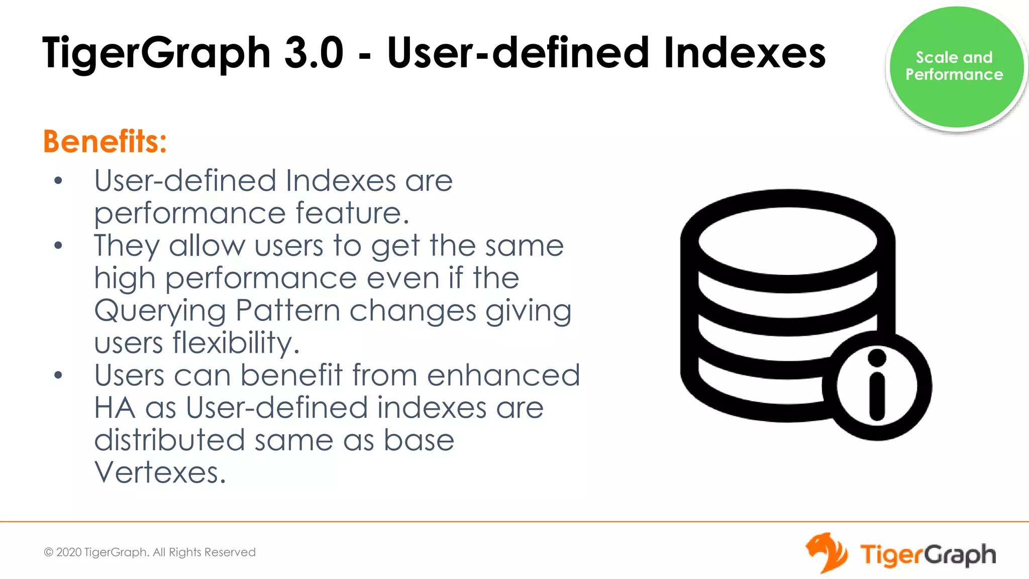 © 2020 TigerGraph. All Rights Reserved
TigerGraph 3.0 - User-defined Indexes
Benefits:
• User-defined Indexes are
performance feature.
• They allow users to get the same
high performance even if the
Querying Pattern changes giving
users flexibility.
• Users can benefit from enhanced
HA as User-defined indexes are
distributed same as base
Vertexes.
Scale and
Performance
 