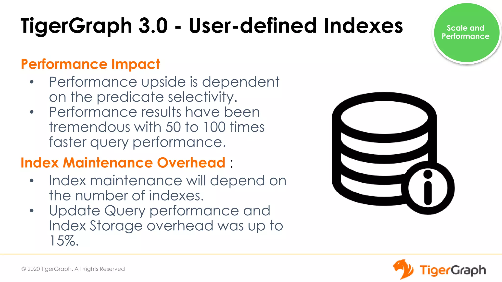 © 2020 TigerGraph. All Rights Reserved
TigerGraph 3.0 - User-defined Indexes
Performance Impact
• Performance upside is dependent
on the predicate selectivity.
• Performance results have been
tremendous with 50 to 100 times
faster query performance.
Index Maintenance Overhead :
• Index maintenance will depend on
the number of indexes.
• Update Query performance and
Index Storage overhead was up to
15%.
Scale and
Performance
 