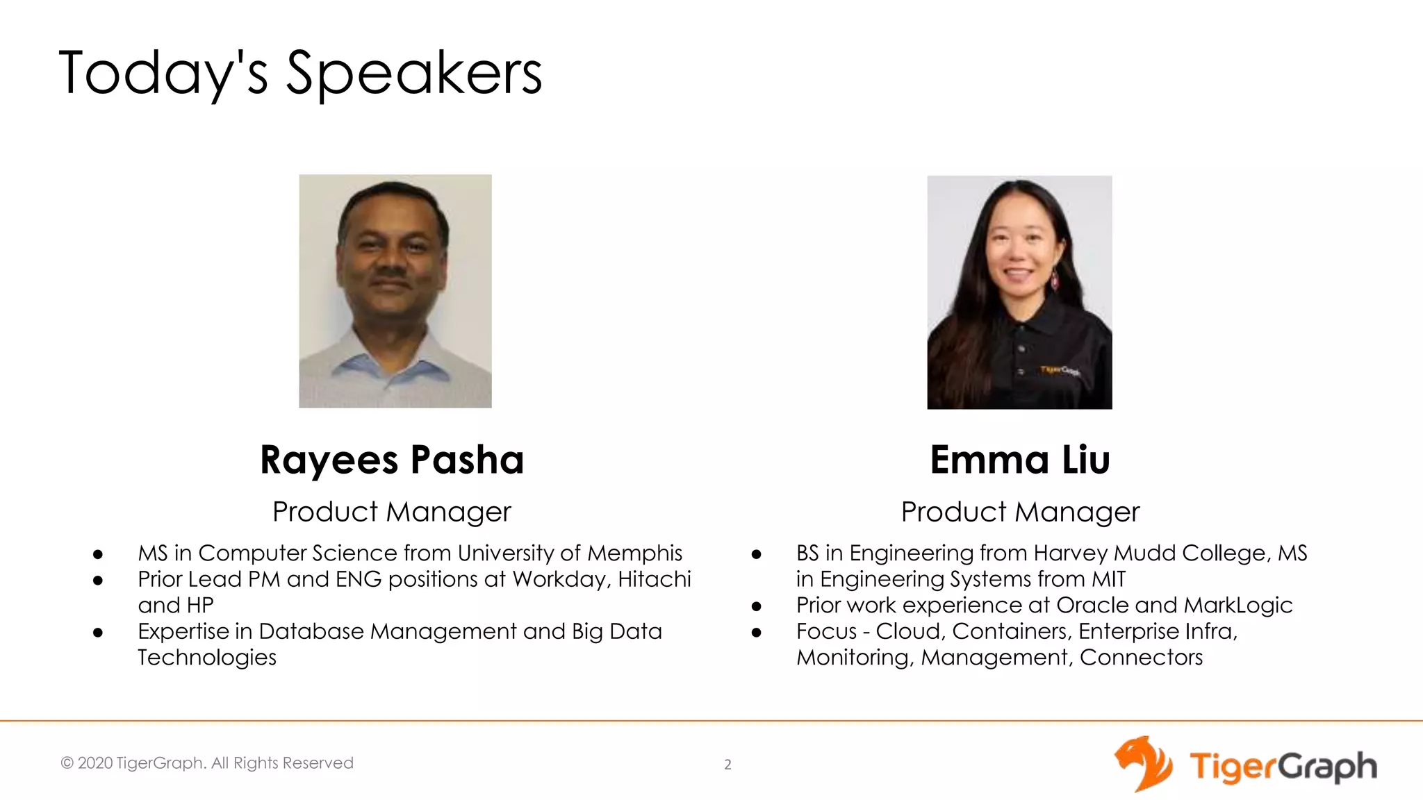 © 2020 TigerGraph. All Rights Reserved
Today's Speakers
2
Emma Liu
Product Manager
● BS in Engineering from Harvey Mudd College, MS
in Engineering Systems from MIT
● Prior work experience at Oracle and MarkLogic
● Focus - Cloud, Containers, Enterprise Infra,
Monitoring, Management, Connectors
Rayees Pasha
Product Manager
● MS in Computer Science from University of Memphis
● Prior Lead PM and ENG positions at Workday, Hitachi
and HP
● Expertise in Database Management and Big Data
Technologies
 