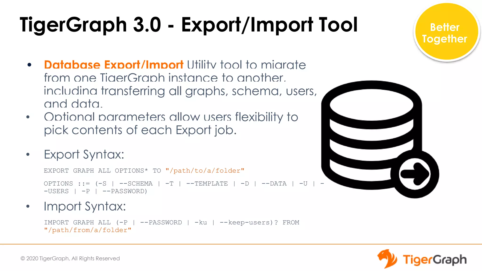 © 2020 TigerGraph. All Rights Reserved
TigerGraph 3.0 - Export/Import Tool
• Database Export/Import Utility tool to migrate
from one TigerGraph instance to another,
including transferring all graphs, schema, users,
and data.
• Optional parameters allow users flexibility to
pick contents of each Export job.
• Export Syntax:
EXPORT GRAPH ALL OPTIONS* TO "/path/to/a/folder"
OPTIONS ::= (-S | --SCHEMA | -T | --TEMPLATE | -D | --DATA | -U | -
-USERS | -P | --PASSWORD)
• Import Syntax:
IMPORT GRAPH ALL (-P | --PASSWORD | -ku | --keep-users)? FROM
"/path/from/a/folder"
Better
Together
 