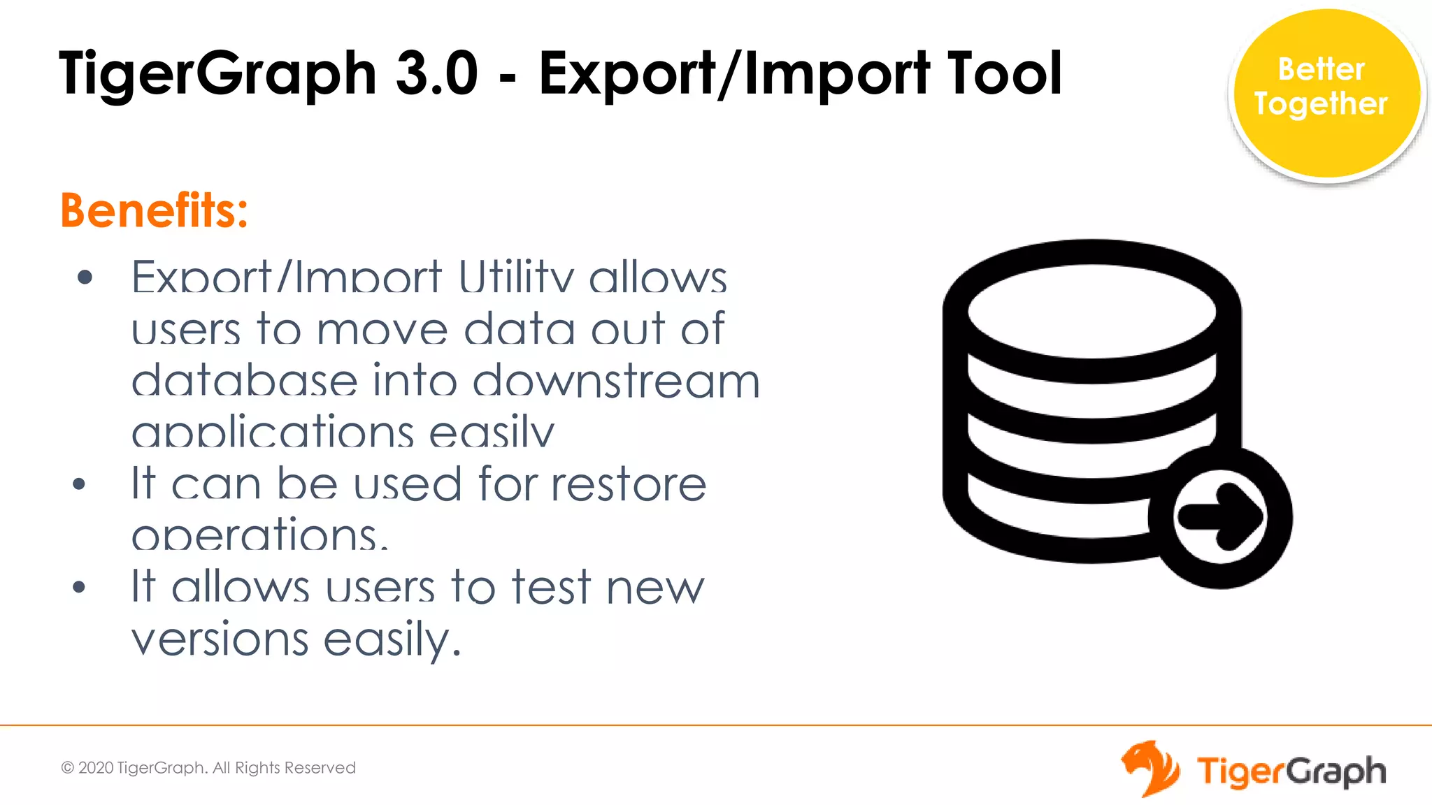 © 2020 TigerGraph. All Rights Reserved
TigerGraph 3.0 - Export/Import Tool
Benefits:
• Export/Import Utility allows
users to move data out of
database into downstream
applications easily
• It can be used for restore
operations.
• It allows users to test new
versions easily.
Better
Together
 