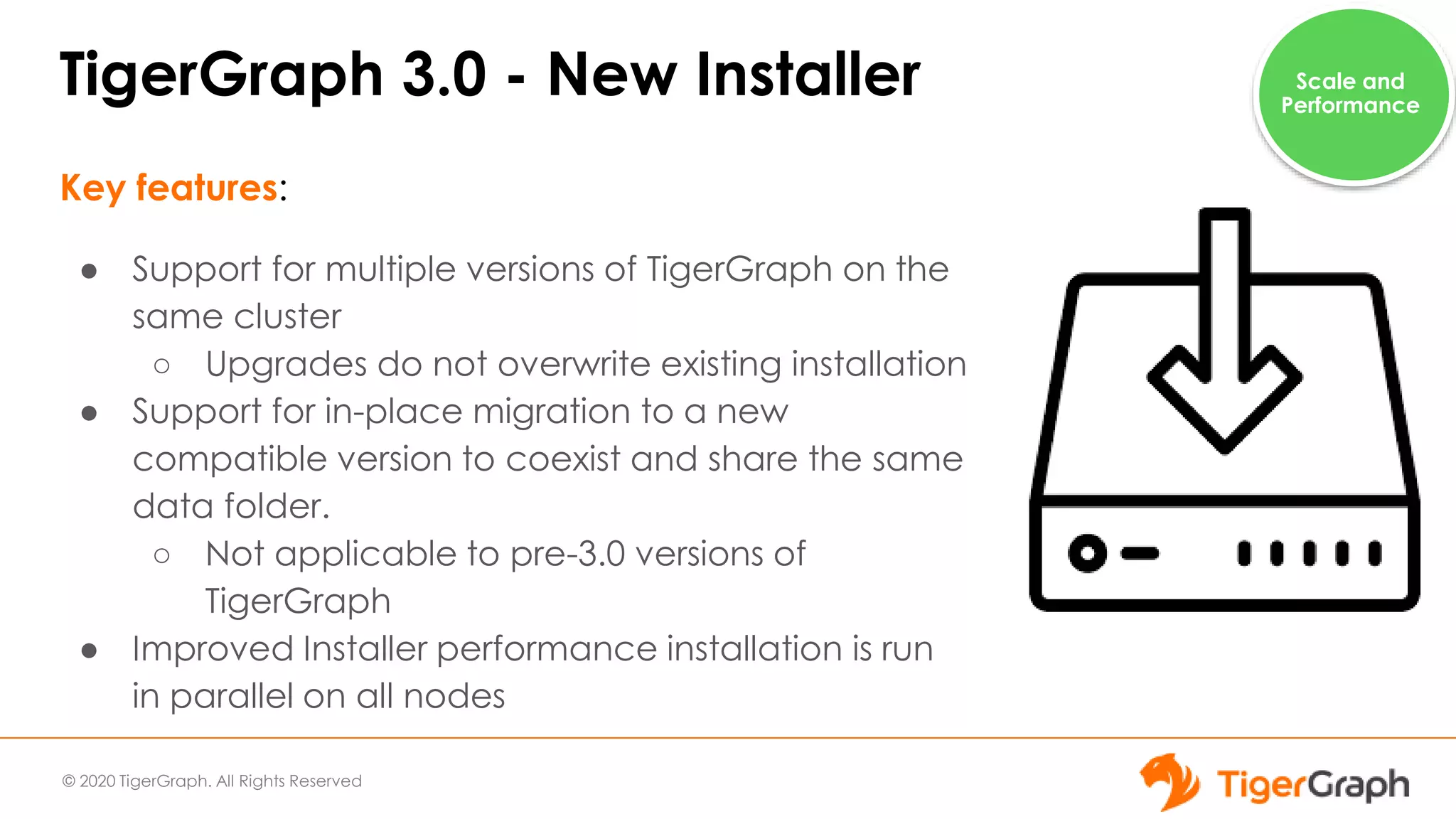 © 2020 TigerGraph. All Rights Reserved
TigerGraph 3.0 - New Installer
Key features:
● Support for multiple versions of TigerGraph on the
same cluster
○ Upgrades do not overwrite existing installation
● Support for in-place migration to a new
compatible version to coexist and share the same
data folder.
○ Not applicable to pre-3.0 versions of
TigerGraph
● Improved Installer performance installation is run
in parallel on all nodes
Scale and
Performance
 