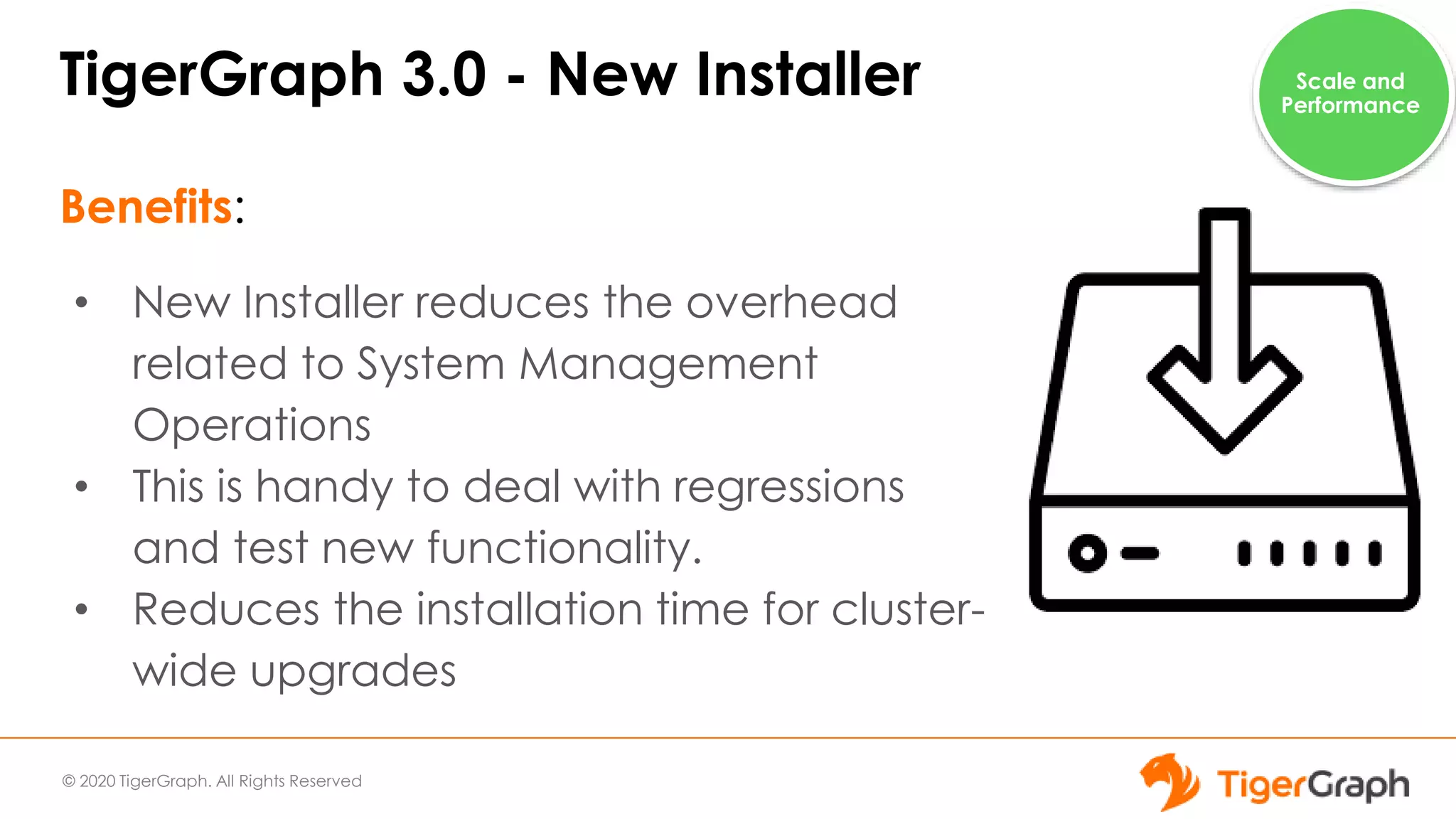 © 2020 TigerGraph. All Rights Reserved
TigerGraph 3.0 - New Installer
Benefits:
• New Installer reduces the overhead
related to System Management
Operations
• This is handy to deal with regressions
and test new functionality.
• Reduces the installation time for cluster-
wide upgrades
Scale and
Performance
 