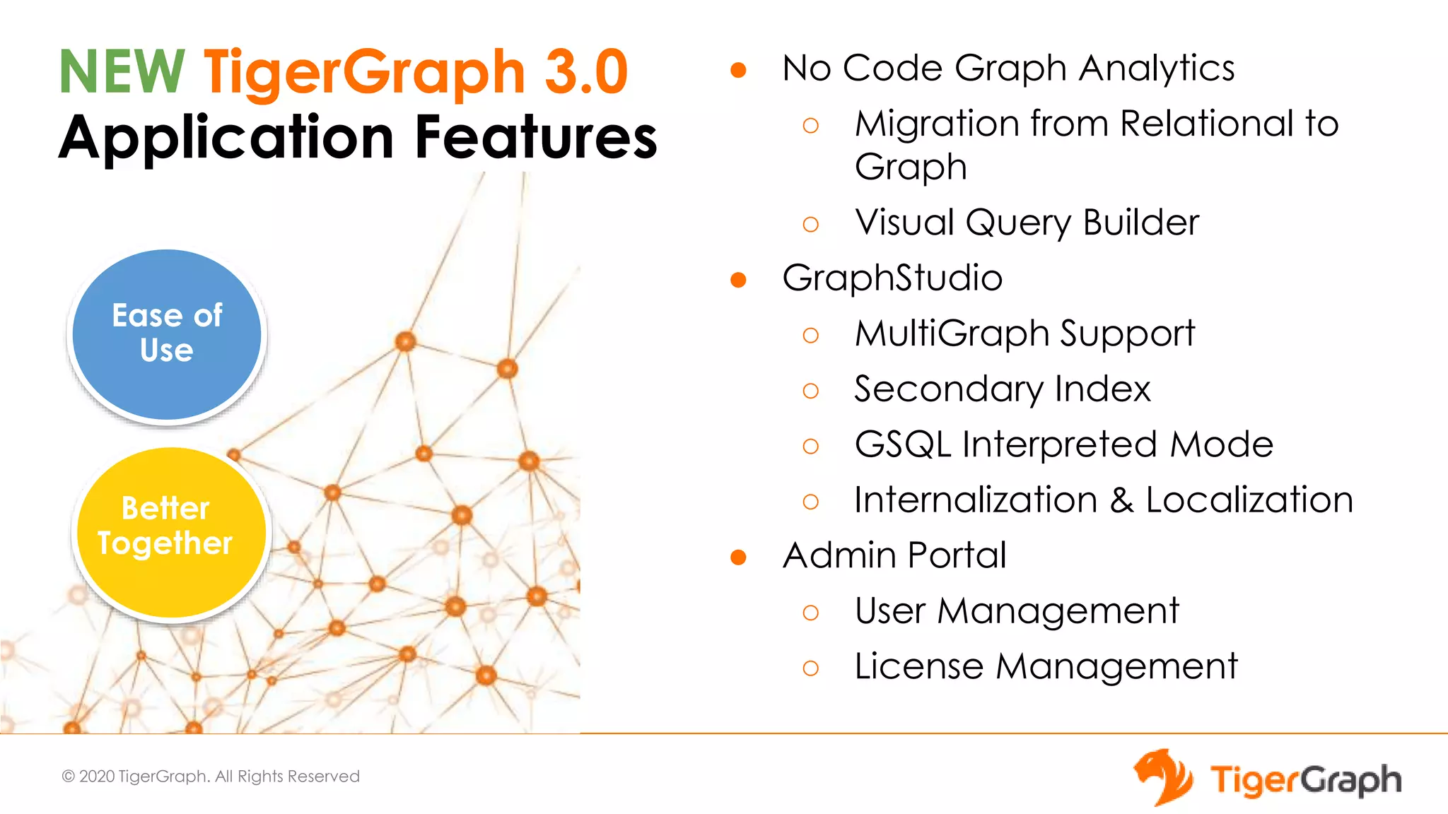 © 2020 TigerGraph. All Rights Reserved
NEW TigerGraph 3.0
Application Features
● No Code Graph Analytics
○ Migration from Relational to
Graph
○ Visual Query Builder
● GraphStudio
○ MultiGraph Support
○ Secondary Index
○ GSQL Interpreted Mode
○ Internalization & Localization
● Admin Portal
○ User Management
○ License Management
Ease of
Use
Better
Together
 