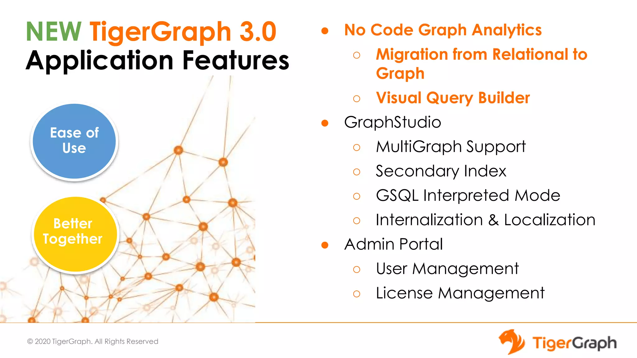© 2020 TigerGraph. All Rights Reserved
NEW TigerGraph 3.0
Application Features
● No Code Graph Analytics
○ Migration from Relational to
Graph
○ Visual Query Builder
● GraphStudio
○ MultiGraph Support
○ Secondary Index
○ GSQL Interpreted Mode
○ Internalization & Localization
● Admin Portal
○ User Management
○ License Management
Ease of
Use
Better
Together
 
