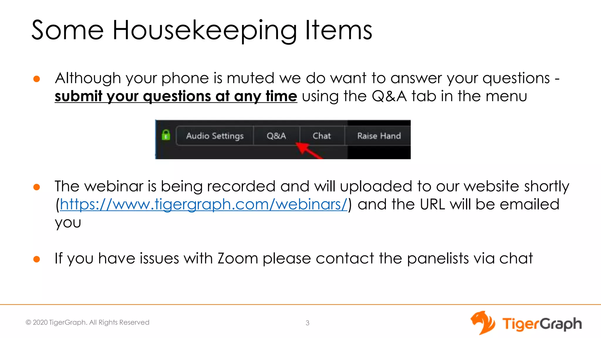 © 2020 TigerGraph. All Rights Reserved
Some Housekeeping Items
● Although your phone is muted we do want to answer your questions -
submit your questions at any time using the Q&A tab in the menu
● The webinar is being recorded and will uploaded to our website shortly
(https://www.tigergraph.com/webinars/) and the URL will be emailed
you
● If you have issues with Zoom please contact the panelists via chat
3
 