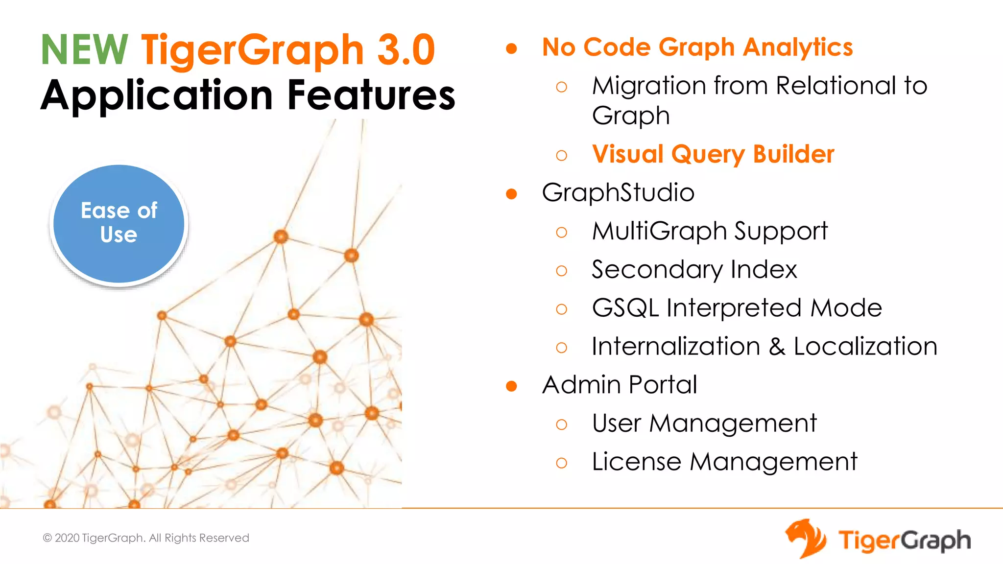 © 2020 TigerGraph. All Rights Reserved
NEW TigerGraph 3.0
Application Features
● No Code Graph Analytics
○ Migration from Relational to
Graph
○ Visual Query Builder
● GraphStudio
○ MultiGraph Support
○ Secondary Index
○ GSQL Interpreted Mode
○ Internalization & Localization
● Admin Portal
○ User Management
○ License Management
Ease of
Use
 