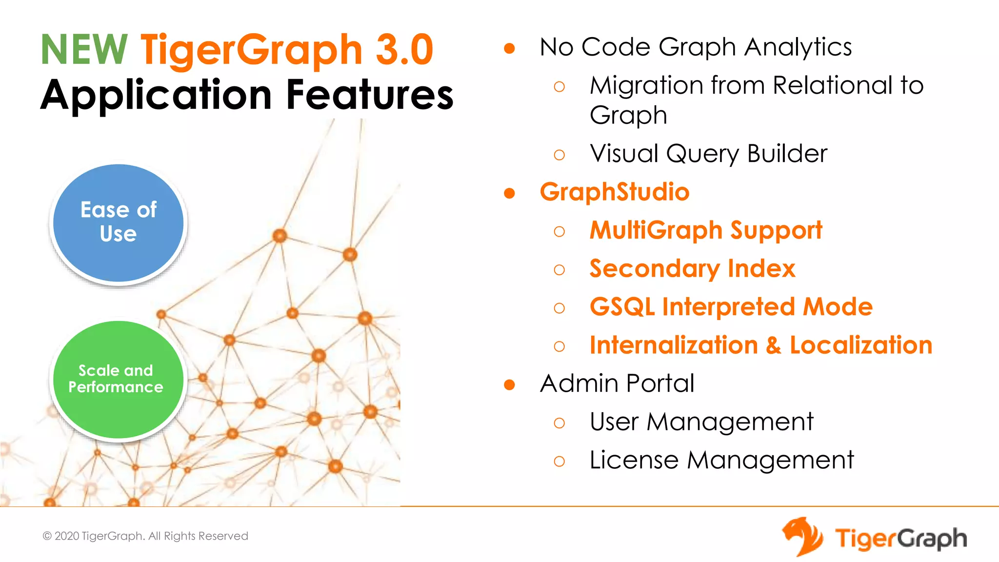 © 2020 TigerGraph. All Rights Reserved
NEW TigerGraph 3.0
Application Features
● No Code Graph Analytics
○ Migration from Relational to
Graph
○ Visual Query Builder
● GraphStudio
○ MultiGraph Support
○ Secondary Index
○ GSQL Interpreted Mode
○ Internalization & Localization
● Admin Portal
○ User Management
○ License Management
Ease of
Use
Scale and
Performance
 