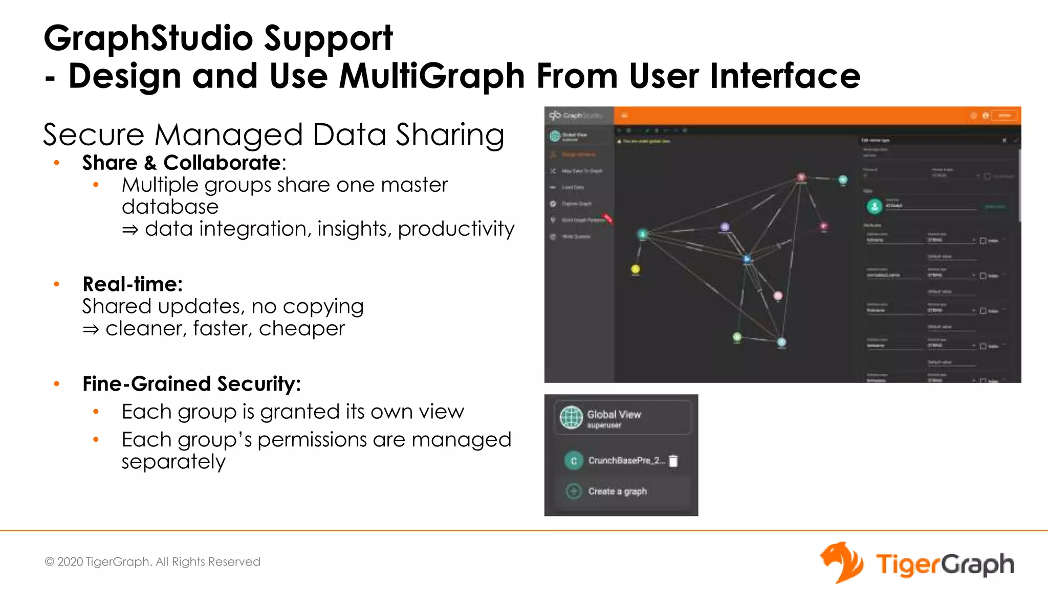 © 2020 TigerGraph. All Rights Reserved
Secure Managed Data Sharing
• Share & Collaborate:
• Multiple groups share one master
database
⇒ data integration, insights, productivity
• Real-time:
Shared updates, no copying
⇒ cleaner, faster, cheaper
• Fine-Grained Security:
• Each group is granted its own view
• Each group’s permissions are managed
separately
GraphStudio Support
- Design and Use MultiGraph From User Interface
 