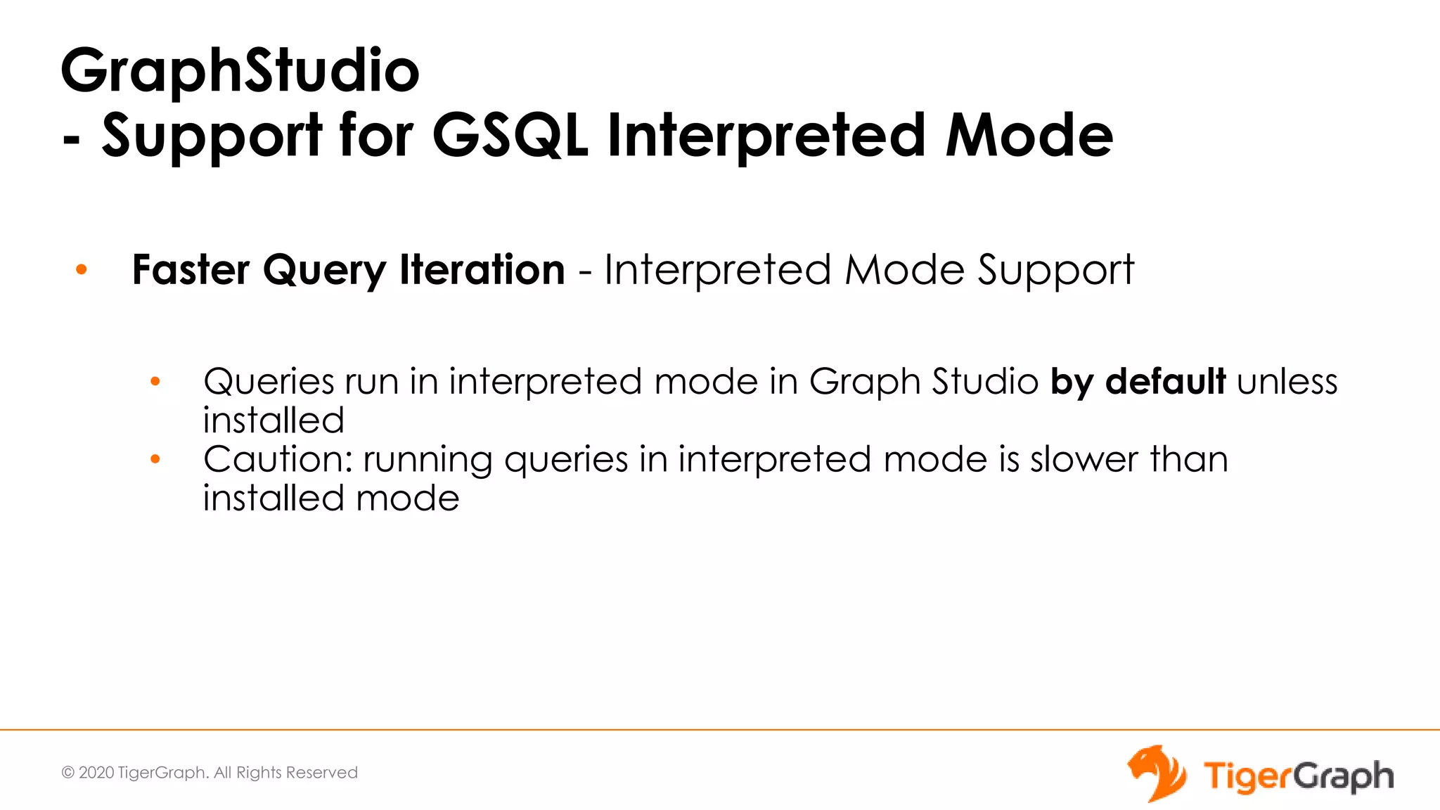 © 2020 TigerGraph. All Rights Reserved
GraphStudio
- Support for GSQL Interpreted Mode
• Faster Query Iteration - Interpreted Mode Support
• Queries run in interpreted mode in Graph Studio by default unless
installed
• Caution: running queries in interpreted mode is slower than
installed mode
 
