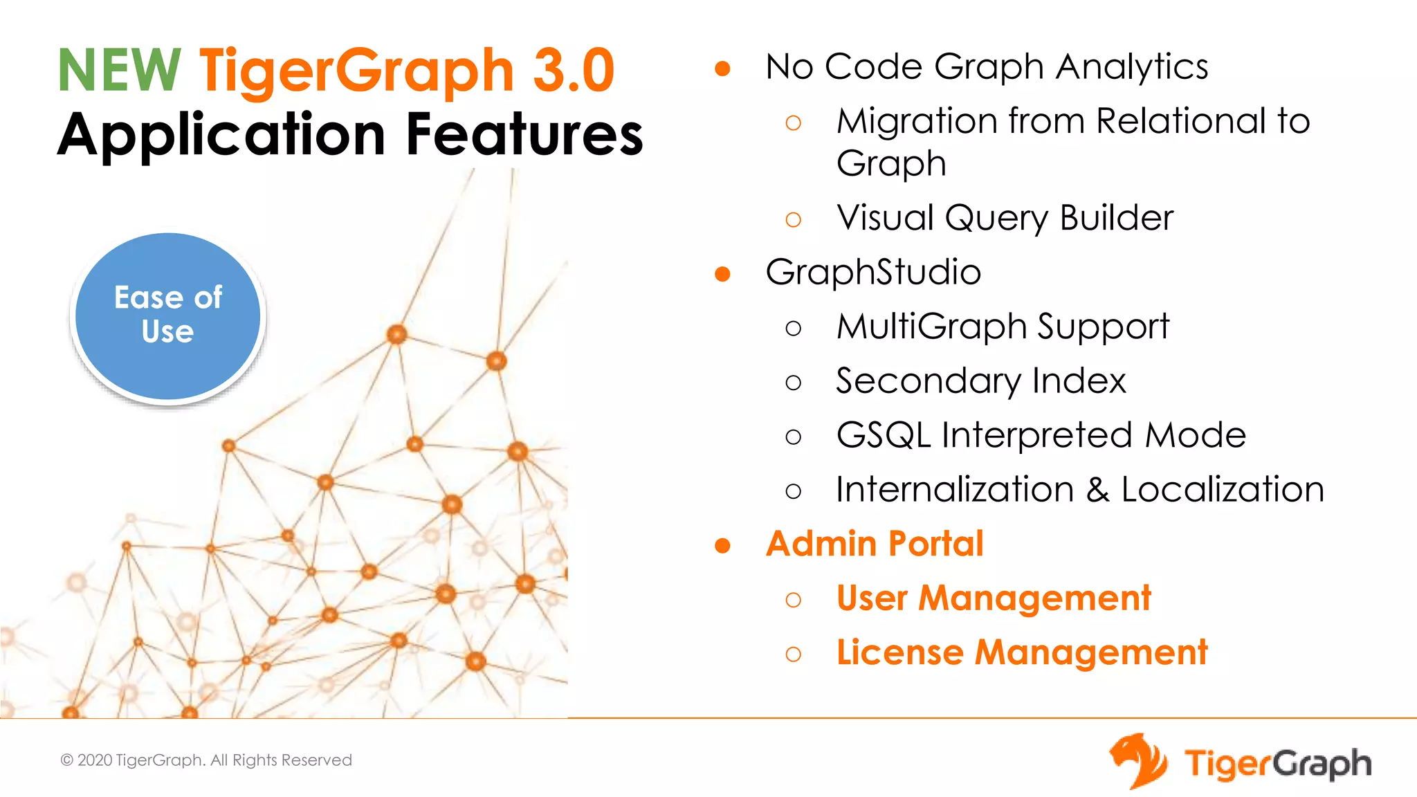 © 2020 TigerGraph. All Rights Reserved
NEW TigerGraph 3.0
Application Features
● No Code Graph Analytics
○ Migration from Relational to
Graph
○ Visual Query Builder
● GraphStudio
○ MultiGraph Support
○ Secondary Index
○ GSQL Interpreted Mode
○ Internalization & Localization
● Admin Portal
○ User Management
○ License Management
Ease of
Use
 