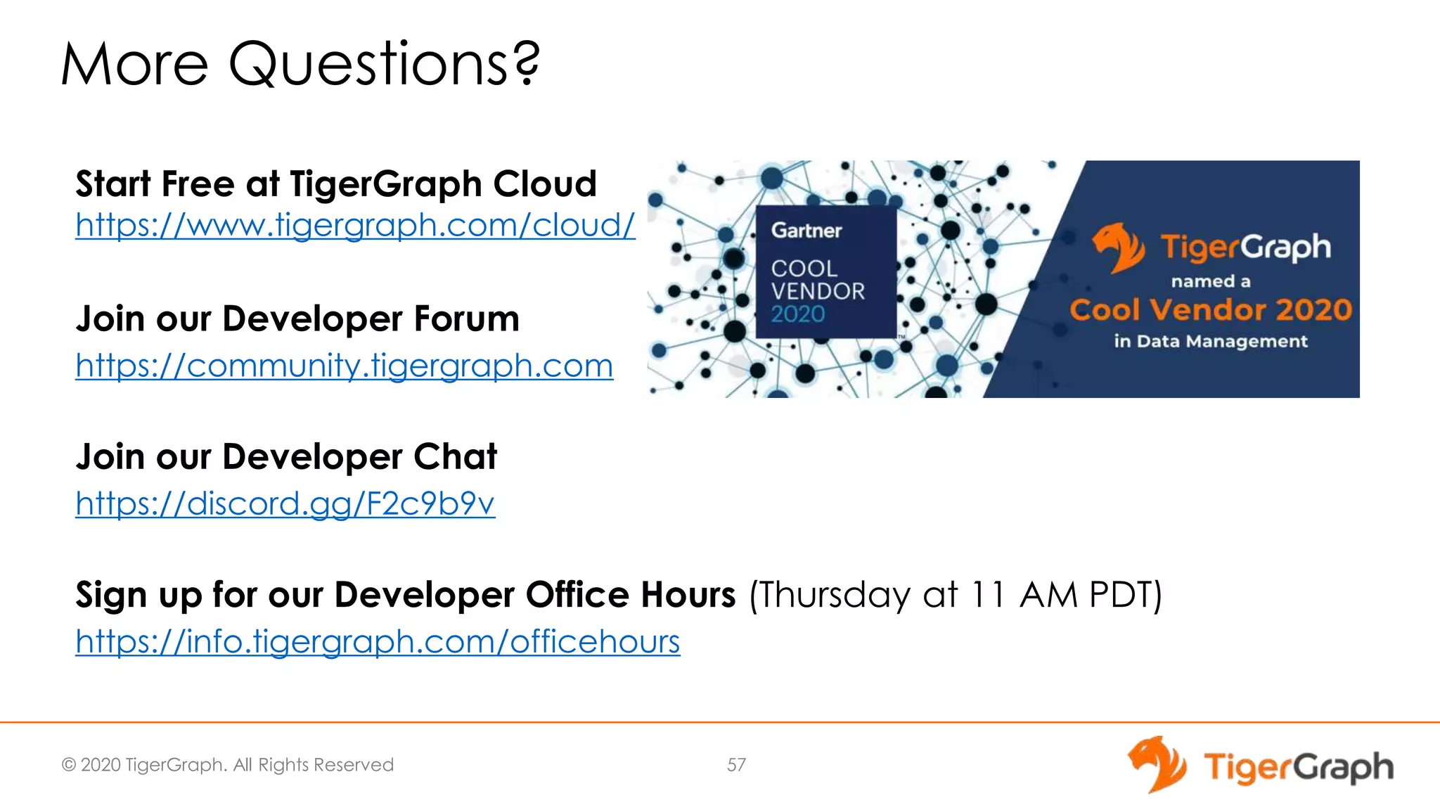 © 2020 TigerGraph. All Rights Reserved
More Questions?
Start Free at TigerGraph Cloud
https://www.tigergraph.com/cloud/
Join our Developer Forum
https://community.tigergraph.com
Join our Developer Chat
https://discord.gg/F2c9b9v
Sign up for our Developer Office Hours (Thursday at 11 AM PDT)
https://info.tigergraph.com/officehours
57
 