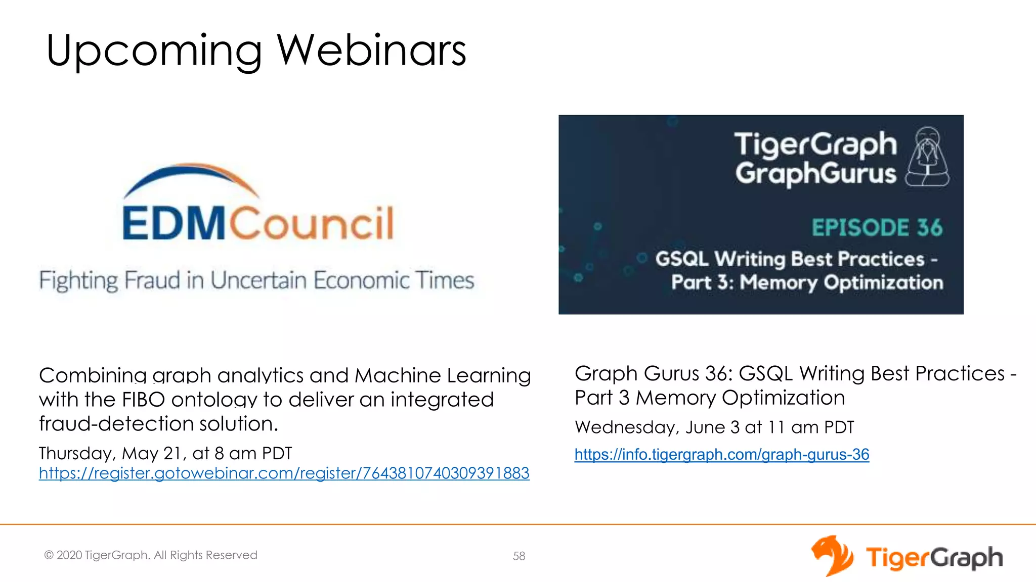 © 2020 TigerGraph. All Rights Reserved
Upcoming Webinars
Combining graph analytics and Machine Learning
with the FIBO ontology to deliver an integrated
fraud-detection solution.
Thursday, May 21, at 8 am PDT
https://register.gotowebinar.com/register/7643810740309391883
Graph Gurus 36: GSQL Writing Best Practices -
Part 3 Memory Optimization
Wednesday, June 3 at 11 am PDT
https://info.tigergraph.com/graph-gurus-36
Graph Algorithms
Combined with ML
are Saving the World
58
 