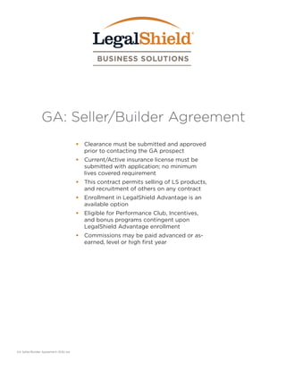 GA: Seller/Builder Agreement
•	 Clearance must be submitted and approved
prior to contacting the GA prospect
•	 Current/Active insurance license must be
submitted with application; no minimum
lives covered requirement
•	 This contract permits selling of LS products,
and recruitment of others on any contract
•	 Enrollment in LegalShield Advantage is an
available option
•	 Eligible for Performance Club, Incentives,
and bonus programs contingent upon
LegalShield Advantage enrollment
•	 Commissions may be paid advanced or as-
earned, level or high first year
GA Seller/Builder Agreement (9.16) aw
 