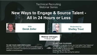 New Ways to Engage & Source Talent -
All in 24 Hours or Less
Derek Zeller Shelley Trout
With: Moderated by:
TO USE YOUR COMPUTER'S AUDIO:
When the webinar begins, you will be connected to audio
using your computer's microphone and speakers (VoIP). A
headset is recommended.
Webinar will begin:
11:00 am, PDT
TO USE YOUR TELEPHONE:
If you prefer to use your phone, you must select "Use Telephone"
after joining the webinar and call in using the numbers below.
United States: +1 (914) 614-3221
Access Code: 802-547-942
Audio PIN: Shown after joining the webinar
--OR--
 