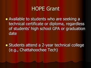 HOPE Grant
 Available to students who are seeking a
technical certificate or diploma, regardless
of students’ high school GPA or graduation
date
 Students attend a 2-year technical college
(e.g., Chattahoochee Tech)
 
