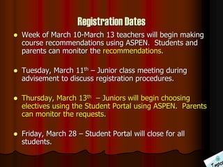 Registration Dates
 Week of March 10-March 13 teachers will begin making
course recommendations using ASPEN. Students and
parents can monitor the recommendations.
 Tuesday, March 11th – Junior class meeting during
advisement to discuss registration procedures.
 Thursday, March 13th – Juniors will begin choosing
electives using the Student Portal using ASPEN. Parents
can monitor the requests.
 Friday, March 28 – Student Portal will close for all
students.
 