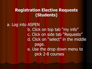 a. Log into ASPEN
b. Click on top tab “my info”
c. Click on side tab “Requests”
d. Click on “select” in the middle
page.
e. Use the drop down menu to
pick 2-8 courses
Registration Elective Requests
(Students)
 