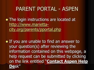 PARENT PORTAL - ASPEN
 The login instructions are located at
http://www.marietta-
city.org/parents/pportal.php
 If you are unable to find an answer to
your question(s) after reviewing the
information contained on this webpage, a
help request can be submitted by clicking
on the link entitled “Contact Aspen Help
Desk”
 