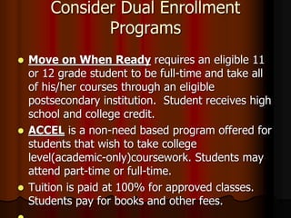 Consider Dual Enrollment
Programs
 Move on When Ready requires an eligible 11
or 12 grade student to be full-time and take all
of his/her courses through an eligible
postsecondary institution. Student receives high
school and college credit.
 ACCEL is a non-need based program offered for
students that wish to take college
level(academic-only)coursework. Students may
attend part-time or full-time.
 Tuition is paid at 100% for approved classes.
Students pay for books and other fees.
 