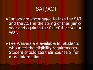 SAT/ACT
 Juniors are encouraged to take the SAT
and the ACT in the spring of their junior
year and again in the fall of their senior
year.
 Fee Waivers are available for students
who meet the eligibility requirements.
Student should see their counselor for
more information.
 