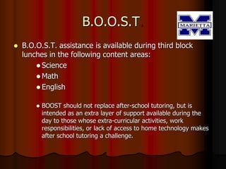 B.O.O.S.T.
 B.O.O.S.T. assistance is available during third block
lunches in the following content areas:
 Science
 Math
 English
 BOOST should not replace after-school tutoring, but is
intended as an extra layer of support available during the
day to those whose extra-curricular activities, work
responsibilities, or lack of access to home technology makes
after school tutoring a challenge.
 