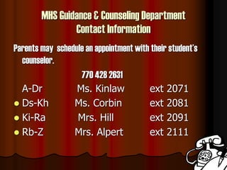 MHS Guidance & Counseling Department
Contact Information
Parents may schedule an appointment with their student’s
counselor.
770 428 2631
A-Dr Ms. Kinlaw ext 2071
 Ds-Kh Ms. Corbin ext 2081
 Ki-Ra Mrs. Hill ext 2091
 Rb-Z Mrs. Alpert ext 2111
 