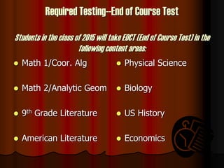 Required Testing--End of Course Test
Students in the class of 2015 will take EOCT (End of Course Test) in the
following content areas:
 Math 1/Coor. Alg
 Math 2/Analytic Geom
 9th Grade Literature
 American Literature
 Physical Science
 Biology
 US History
 Economics
 
