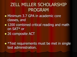 ZELL MILLER SCHOLARSHIP
PROGRAM
 Minimum 3.7 GPA in academic core
classes, and
 1200 combined critical reading and math
on SAT* or
 26 composite ACT
 *Test requirements must be met in single
test administration.
 