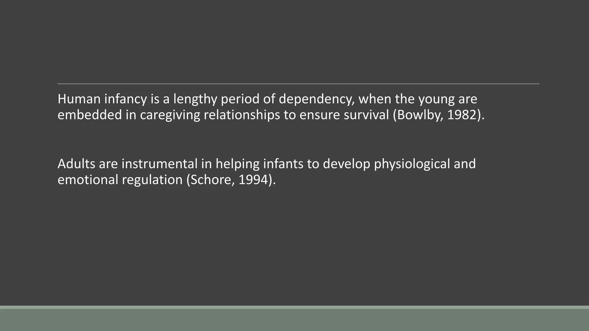 Human infancy is a lengthy period of dependency, when the young are
embedded in caregiving relationships to ensure survival (Bowlby, 1982).
Adults are instrumental in helping infants to develop physiological and
emotional regulation (Schore, 1994).
 