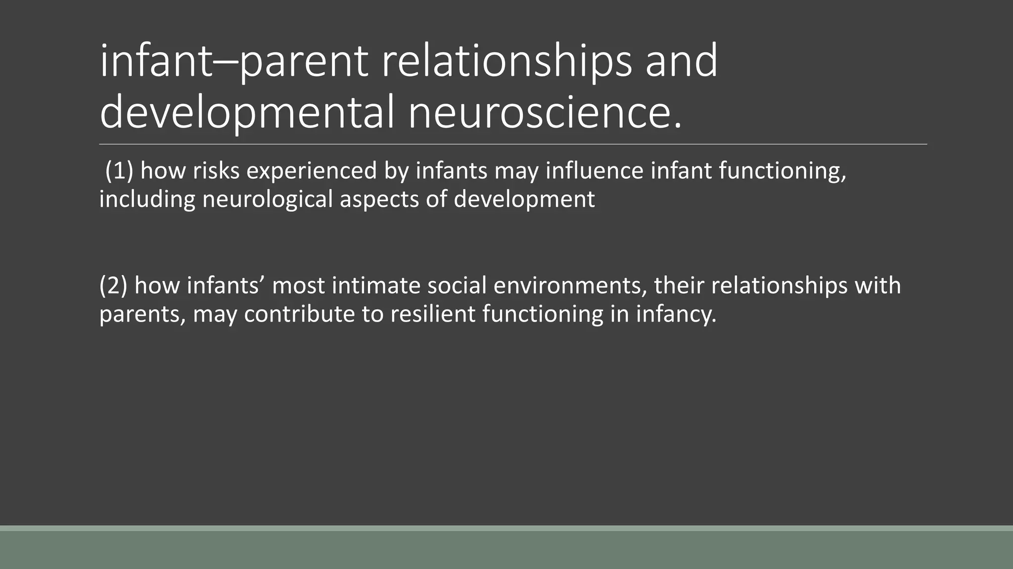 infant–parent relationships and
developmental neuroscience.
(1) how risks experienced by infants may influence infant functioning,
including neurological aspects of development
(2) how infants’ most intimate social environments, their relationships with
parents, may contribute to resilient functioning in infancy.
 