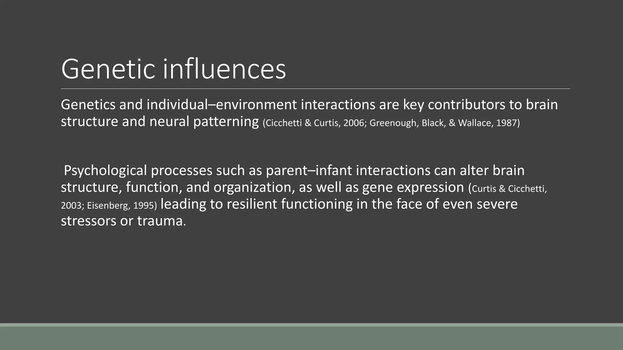 Genetic influences
Genetics and individual–environment interactions are key contributors to brain
structure and neural patterning (Cicchetti & Curtis, 2006; Greenough, Black, & Wallace, 1987)
Psychological processes such as parent–infant interactions can alter brain
structure, function, and organization, as well as gene expression (Curtis & Cicchetti,
2003; Eisenberg, 1995) leading to resilient functioning in the face of even severe
stressors or trauma.
 