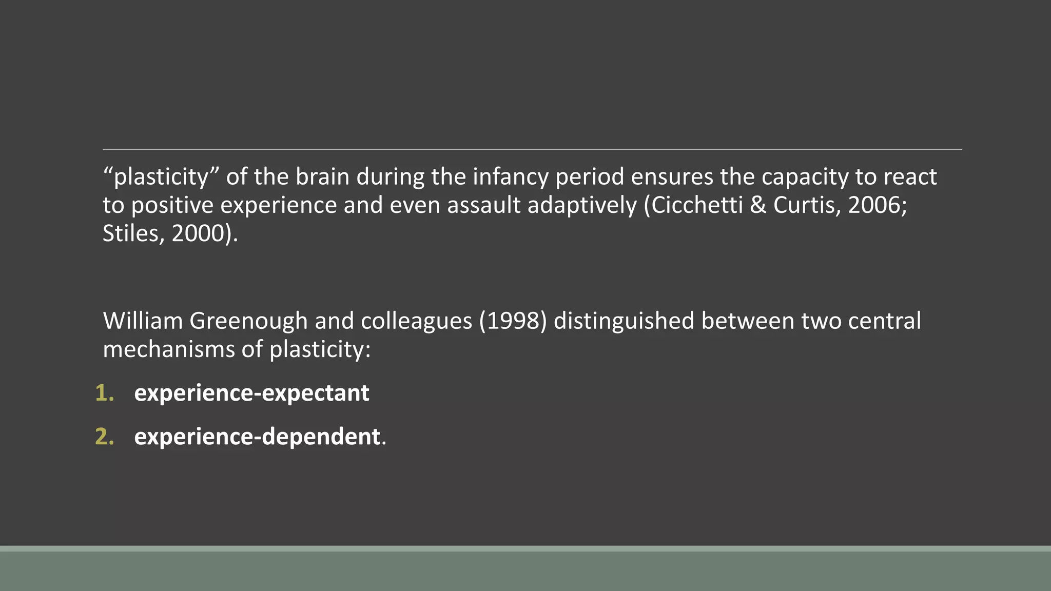 “plasticity” of the brain during the infancy period ensures the capacity to react
to positive experience and even assault adaptively (Cicchetti & Curtis, 2006;
Stiles, 2000).
William Greenough and colleagues (1998) distinguished between two central
mechanisms of plasticity:
1. experience-expectant
2. experience-dependent.
 
